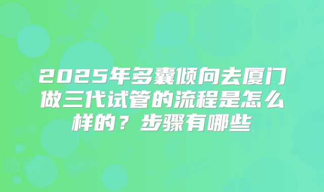 2025年多囊倾向去厦门做三代试管的流程是怎么样的？步骤有哪些