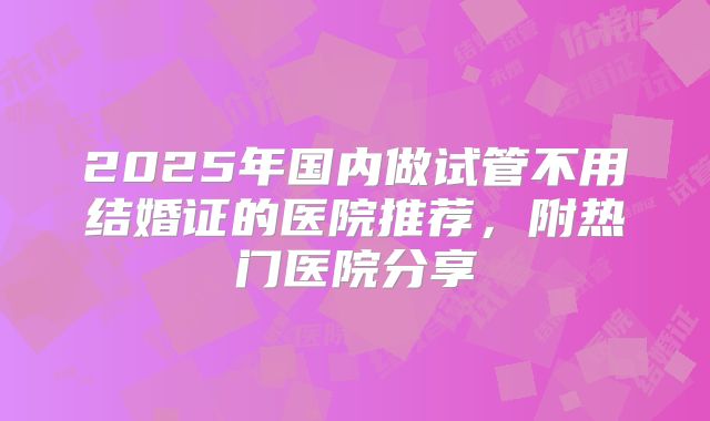 2025年国内做试管不用结婚证的医院推荐，附热门医院分享