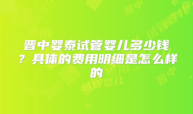 晋中婴泰试管婴儿多少钱？具体的费用明细是怎么样的