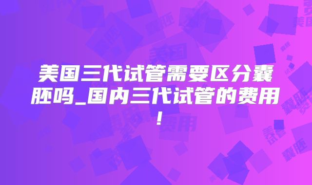 美国三代试管需要区分囊胚吗_国内三代试管的费用！