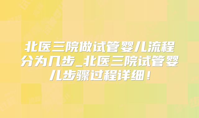 北医三院做试管婴儿流程分为几步_北医三院试管婴儿步骤过程详细!
