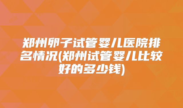 郑州卵子试管婴儿医院排名情况(郑州试管婴儿比较好的多少钱)
