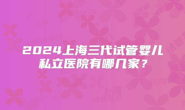 2024上海三代试管婴儿私立医院有哪几家?