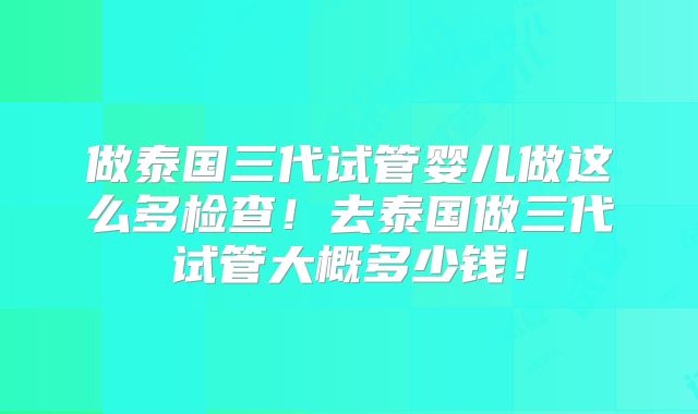 做泰国三代试管婴儿做这么多检查!去泰国做三代试管大概多少钱!