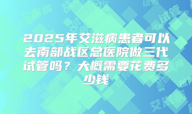 2025年艾滋病患者可以去南部战区总医院做三代试管吗？大概需要花费多少钱