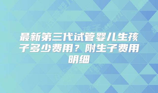 最新第三代试管婴儿生孩子多少费用？附生子费用明细