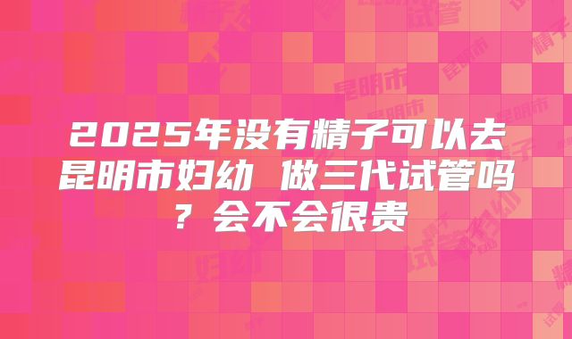 2025年没有精子可以去昆明市妇幼 做三代试管吗?会不会很贵