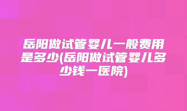 岳阳做试管婴儿一般费用是多少(岳阳做试管婴儿多少钱一医院)