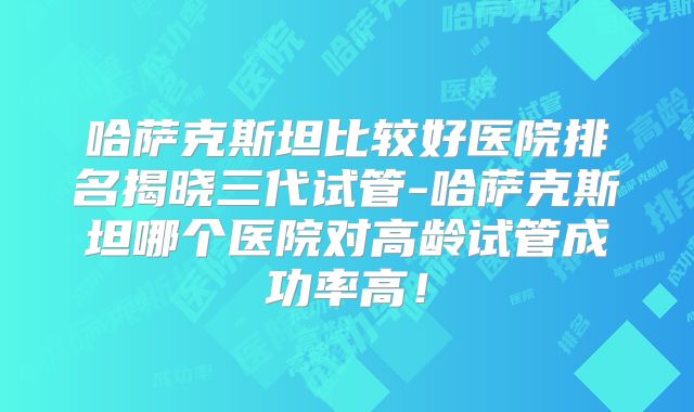 哈萨克斯坦比较好医院排名揭晓三代试管-哈萨克斯坦哪个医院对高龄试管成功率高!