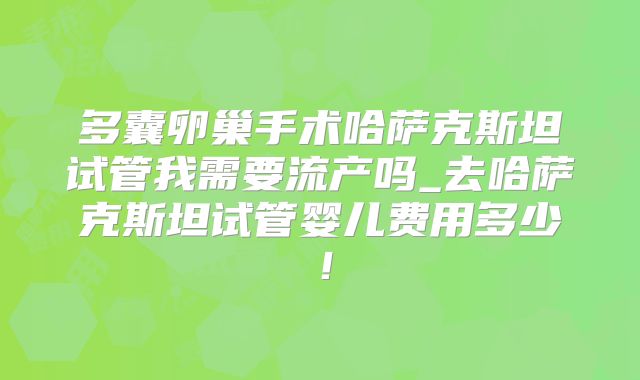 多囊卵巢手术哈萨克斯坦试管我需要流产吗_去哈萨克斯坦试管婴儿费用多少！
