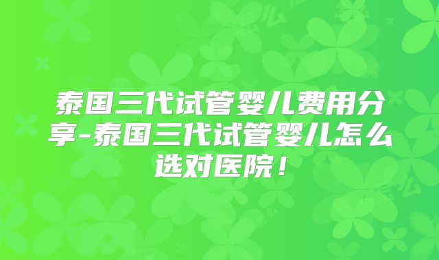 泰国三代试管婴儿费用分享-泰国三代试管婴儿怎么选对医院！