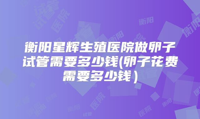 衡阳星辉生殖医院做卵子试管需要多少钱(卵子花费需要多少钱）