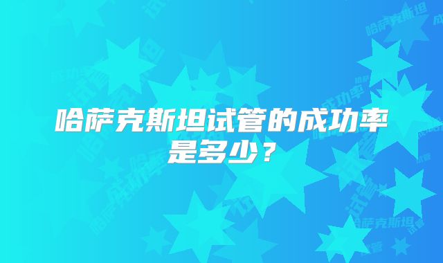 哈萨克斯坦试管的成功率是多少？