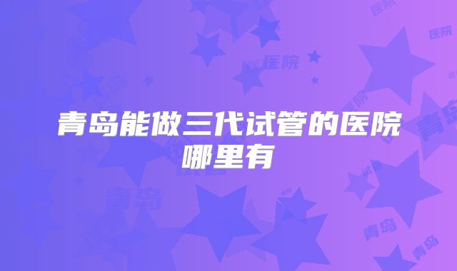 青岛能做三代试管的医院哪里有
