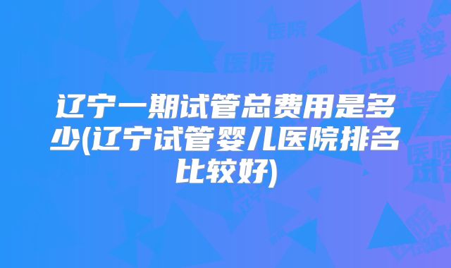 辽宁一期试管总费用是多少(辽宁试管婴儿医院排名比较好)