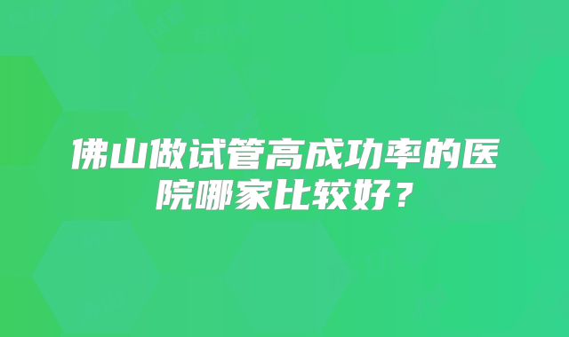 佛山做试管高成功率的医院哪家比较好？