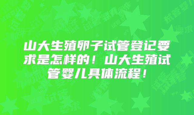 山大生殖卵子试管登记要求是怎样的！山大生殖试管婴儿具体流程！