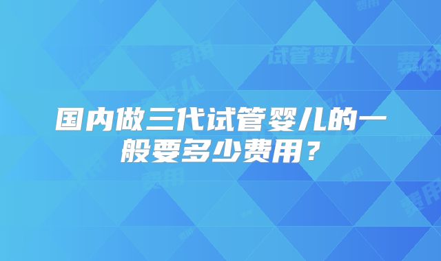 国内做三代试管婴儿的一般要多少费用？