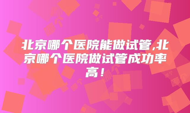 北京哪个医院能做试管,北京哪个医院做试管成功率高!