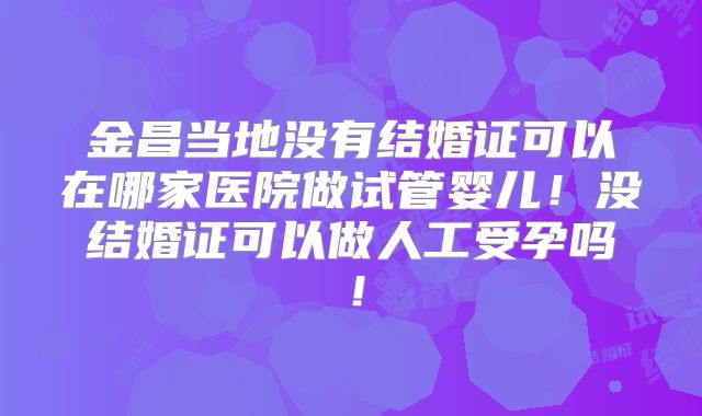 金昌当地没有结婚证可以在哪家医院做试管婴儿！没结婚证可以做人工受孕吗！