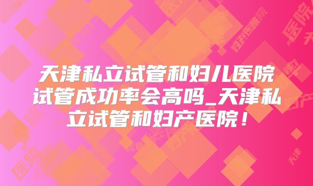 天津私立试管和妇儿医院试管成功率会高吗_天津私立试管和妇产医院！