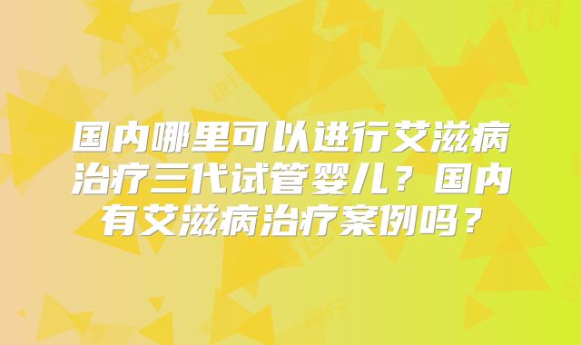 国内哪里可以进行艾滋病治疗三代试管婴儿？国内有艾滋病治疗案例吗？