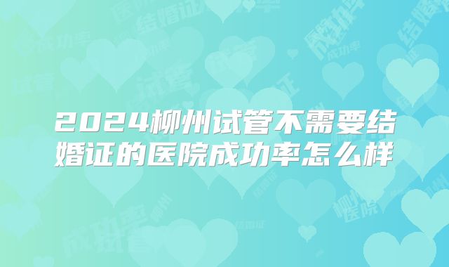 2024柳州试管不需要结婚证的医院成功率怎么样