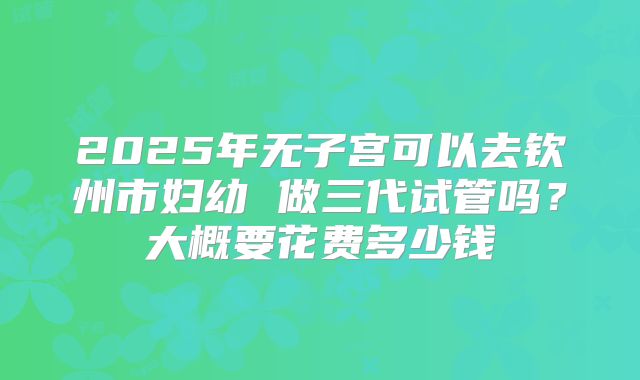 2025年无子宫可以去钦州市妇幼 做三代试管吗?大概要花费多少钱