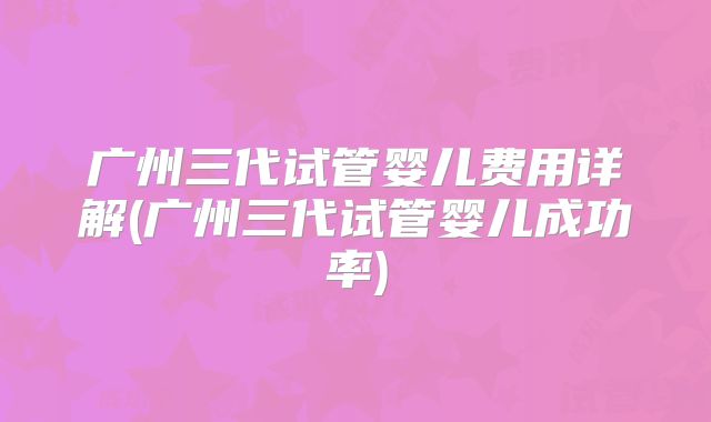 广州三代试管婴儿费用详解(广州三代试管婴儿成功率)