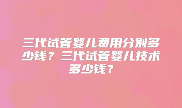 三代试管婴儿费用分别多少钱？三代试管婴儿技术多少钱？