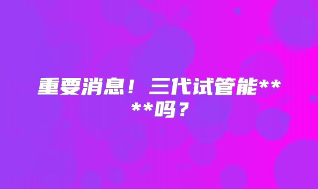 重要消息！三代试管能****吗？
