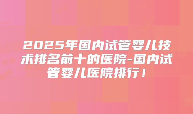 2025年国内试管婴儿技术排名前十的医院-国内试管婴儿医院排行！