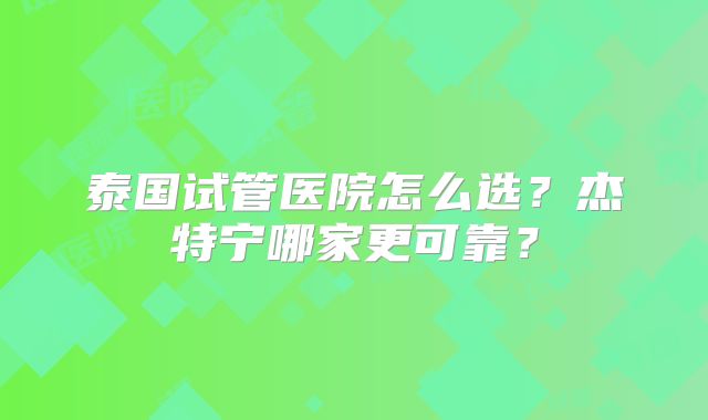 泰国试管医院怎么选?杰特宁哪家更可靠?