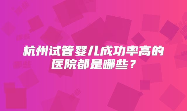 杭州试管婴儿成功率高的医院都是哪些?