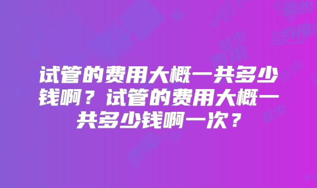 试管的费用大概一共多少钱啊?试管的费用大概一共多少钱啊一次?