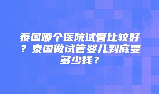 泰国哪个医院试管比较好?泰国做试管婴儿到底要多少钱?