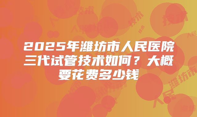 2025年潍坊市人民医院三代试管技术如何？大概要花费多少钱