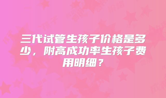 三代试管生孩子价格是多少,附高成功率生孩子费用明细?