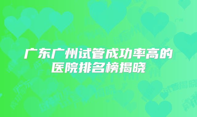 广东广州试管成功率高的医院排名榜揭晓