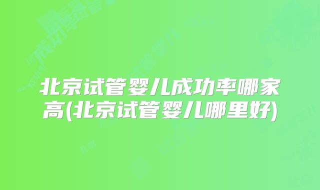 北京试管婴儿成功率哪家高(北京试管婴儿哪里好)