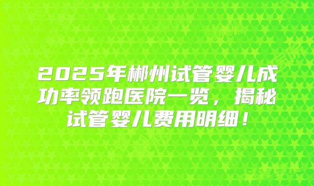 2025年郴州试管婴儿成功率领跑医院一览，揭秘试管婴儿费用明细！