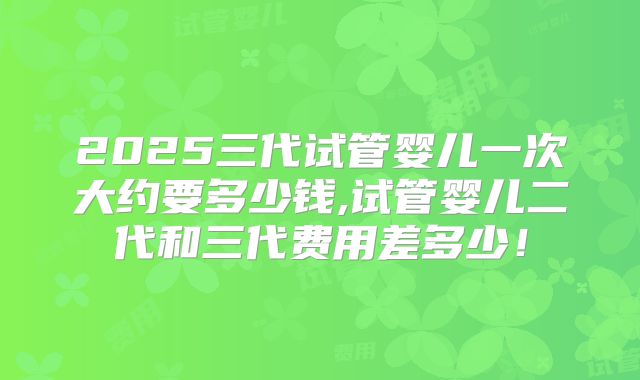 2025三代试管婴儿一次大约要多少钱,试管婴儿二代和三代费用差多少!