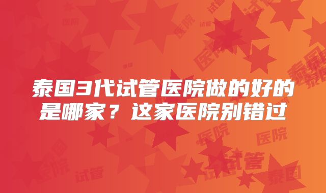 泰国3代试管医院做的好的是哪家?这家医院别错过