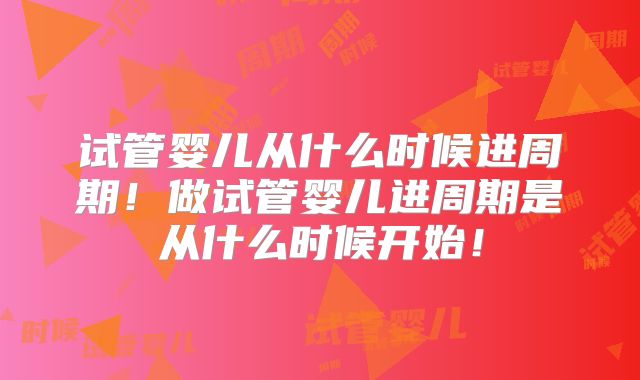 试管婴儿从什么时候进周期！做试管婴儿进周期是从什么时候开始！