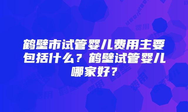 鹤壁市试管婴儿费用主要包括什么？鹤壁试管婴儿哪家好？