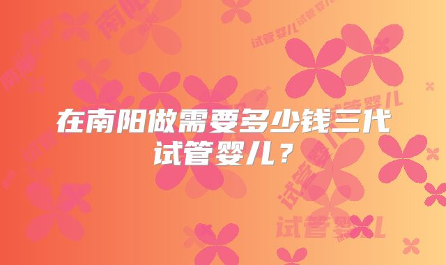 在南阳做需要多少钱三代试管婴儿？