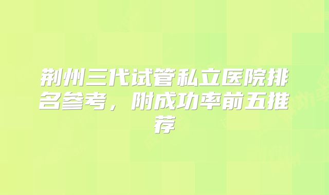 荆州三代试管私立医院排名参考,附成功率前五推荐