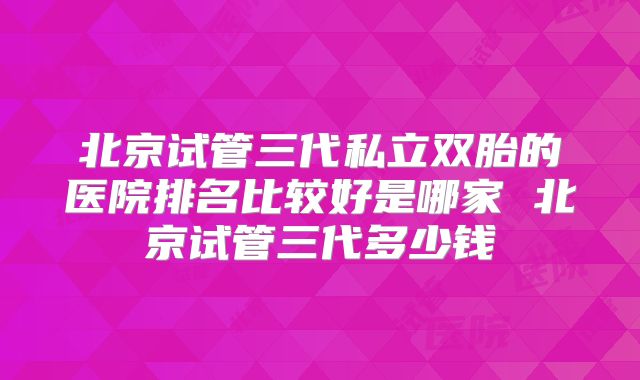 北京试管三代私立双胎的医院排名比较好是哪家 北京试管三代多少钱