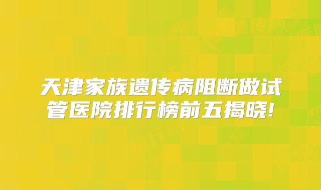 天津家族遗传病阻断做试管医院排行榜前五揭晓!