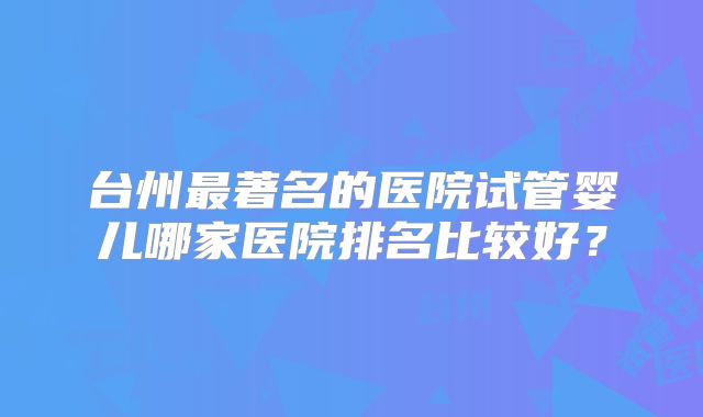 台州最著名的医院试管婴儿哪家医院排名比较好?